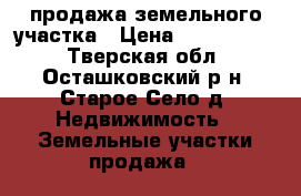 продажа земельного участка › Цена ­ 3 000 000 - Тверская обл., Осташковский р-н, Старое Село д. Недвижимость » Земельные участки продажа   